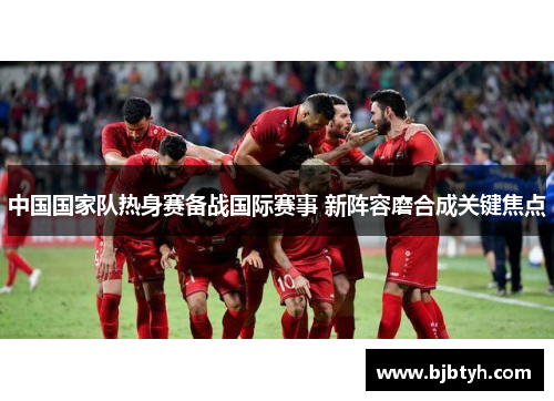 中国国家队热身赛备战国际赛事 新阵容磨合成关键焦点